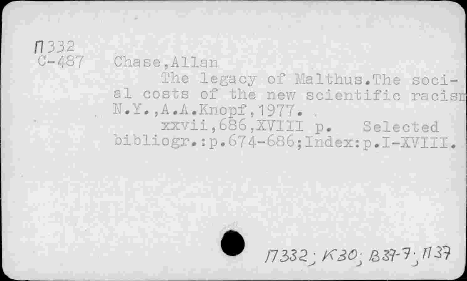 ﻿/7332
C-487
Chase,Allan
The legacy of Malthus.The social costs of the new scientific racisn N.Y. ,A.A.Knopf,1977. .
xxvii,686,XVIII p. Selected bibliogr.:p.674-686;Index:p.I-XVIII.
/7332;